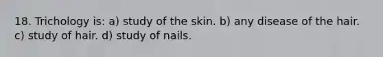 18. Trichology is: a) study of the skin. b) any disease of the hair. c) study of hair. d) study of nails.