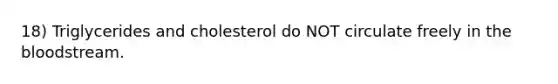 18) Triglycerides and cholesterol do NOT circulate freely in the bloodstream.