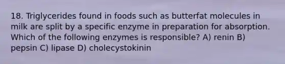 18. Triglycerides found in foods such as butterfat molecules in milk are split by a specific enzyme in preparation for absorption. Which of the following enzymes is responsible? A) renin B) pepsin C) lipase D) cholecystokinin