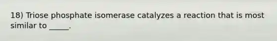 18) Triose phosphate isomerase catalyzes a reaction that is most similar to _____.