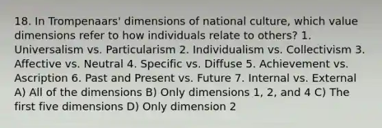 18. In Trompenaars' dimensions of national culture, which value dimensions refer to how individuals relate to others? 1. Universalism vs. Particularism 2. Individualism vs. Collectivism 3. Affective vs. Neutral 4. Specific vs. Diffuse 5. Achievement vs. Ascription 6. Past and Present vs. Future 7. Internal vs. External A) All of the dimensions B) Only dimensions 1, 2, and 4 C) The first five dimensions D) Only dimension 2