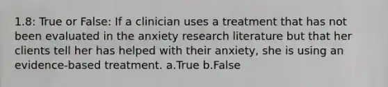 1.8: True or False: If a clinician uses a treatment that has not been evaluated in the anxiety research literature but that her clients tell her has helped with their anxiety, she is using an evidence-based treatment. a.True b.False