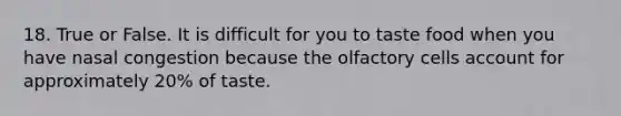 18. True or False. It is difficult for you to taste food when you have nasal congestion because the olfactory cells account for approximately 20% of taste.