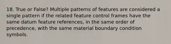 18. True or False? Multiple patterns of features are considered a single pattern if the related feature control frames have the same datum feature references, in the same order of precedence, with the same material boundary condition symbols.