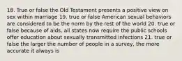 18. True or false the Old Testament presents a positive view on sex within marriage 19. true or false American sexual behaviors are considered to be the norm by the rest of the world 20. true or false because of aids, all states now require the public schools offer education about sexually transmitted infections 21. true or false the larger the number of people in a survey, the more accurate it always is