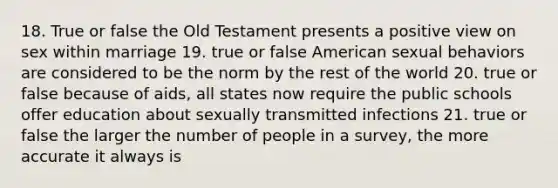 18. True or false the Old Testament presents a positive view on sex within marriage 19. true or false American sexual behaviors are considered to be the norm by the rest of the world 20. true or false because of aids, all states now require the public schools offer education about sexually transmitted infections 21. true or false the larger the number of people in a survey, the more accurate it always is