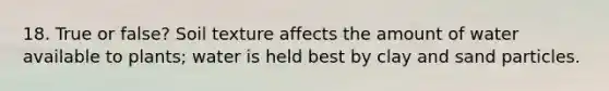 18. True or false? Soil texture affects the amount of water available to plants; water is held best by clay and sand particles.
