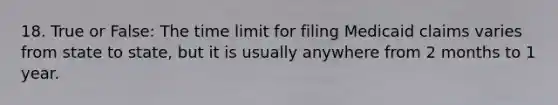 18. True or False: The time limit for filing Medicaid claims varies from state to state, but it is usually anywhere from 2 months to 1 year.