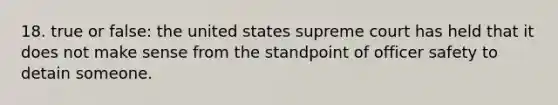 18. true or false: the united states supreme court has held that it does not make sense from the standpoint of officer safety to detain someone.