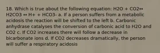 18. Which is true about the following equation: H2O + CO2↔ H2CO3 ↔ H+ + HCO3- a. If a person suffers from a metabolic acidosis the reaction will be shifted to the left b. Carbonic anhydrase catalyses the conversion of carbonic acid to H2O and CO2 c. If CO2 increases there will follow a decrease in bicarbonate ions d. If CO2 decreases dramatically, the person will suffer a respiratory acidosis