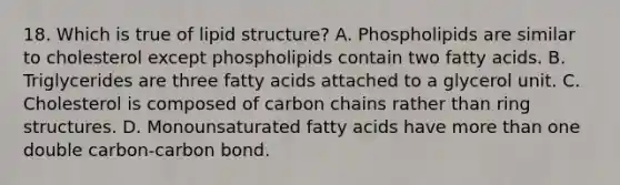 18. Which is true of lipid structure? A. Phospholipids are similar to cholesterol except phospholipids contain two fatty acids. B. Triglycerides are three fatty acids attached to a glycerol unit. C. Cholesterol is composed of carbon chains rather than ring structures. D. Monounsaturated fatty acids have more than one double carbon-carbon bond.