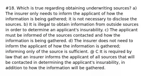 #18. Which is true regarding obtaining underwriting sources? a) The insurer only needs to inform the applicant of how the information is being gathered; it is not necessary to disclose the sources. b) It is illegal to obtain information from outside sources in order to determine an applicant's insurability. c) The applicant must be informed of the sources contacted and how the information is being gathered. d) The insurer does not need to inform the applicant of how the information is gathered; informing only of the source is sufficient. @ C It is required by law that an insurer informs the applicant of all sources that will be contacted in determining the applicant's insurability, in addition to how the information will be gathered.