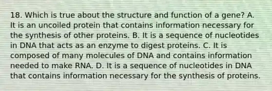 18. Which is true about the structure and function of a gene? A. It is an uncoiled protein that contains information necessary for the synthesis of other proteins. B. It is a sequence of nucleotides in DNA that acts as an enzyme to digest proteins. C. It is composed of many molecules of DNA and contains information needed to make RNA. D. It is a sequence of nucleotides in DNA that contains information necessary for the synthesis of proteins.