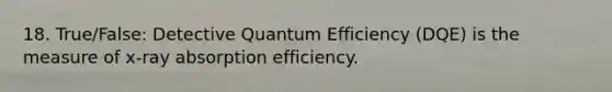 18. True/False: Detective Quantum Efficiency (DQE) is the measure of x-ray absorption efficiency.