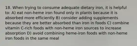 18. When trying to consume adequate dietary iron, it is helpful to: A) eat non-heme iron found only in plants because it is absorbed more efficiently B) consider adding supplements because they are better absorbed than iron in foods C) combine vitamin C-rich foods with non-heme iron sources to increase absorption D) avoid combining heme-iron foods with non-heme iron foods in the same meal