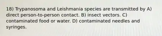 18) Trypanosoma and Leishmania species are transmitted by A) direct person-to-person contact. B) insect vectors. C) contaminated food or water. D) contaminated needles and syringes.