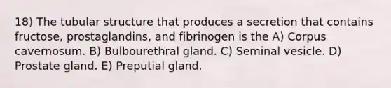 18) The tubular structure that produces a secretion that contains fructose, prostaglandins, and fibrinogen is the A) Corpus cavernosum. B) Bulbourethral gland. C) Seminal vesicle. D) Prostate gland. E) Preputial gland.