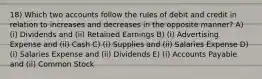 18) Which two accounts follow the rules of debit and credit in relation to increases and decreases in the opposite manner? A) (i) Dividends and (ii) Retained Earnings B) (i) Advertising Expense and (ii) Cash C) (i) Supplies and (ii) Salaries Expense D) (i) Salaries Expense and (ii) Dividends E) (i) Accounts Payable and (ii) Common Stock