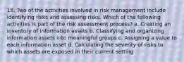 18. Two of the activities involved in risk management include identifying risks and assessing risks. Which of the following activities is part of the risk assessment process? a. Creating an inventory of information assets b. Classifying and organizing information assets into meaningful groups c. Assigning a value to each information asset d. Calculating the severity of risks to which assets are exposed in their current setting