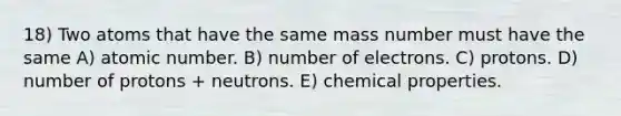 18) Two atoms that have the same mass number must have the same A) atomic number. B) number of electrons. C) protons. D) number of protons + neutrons. E) chemical properties.