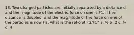 18. Two charged particles are initially separated by a distance d and the magnitude of the electric force on one is F1. If the distance is doubled, and the magnitude of the force on one of the particles is now F2, what is the ratio of F2/F1? a. ½ b. 2 c. ¼ d. 4