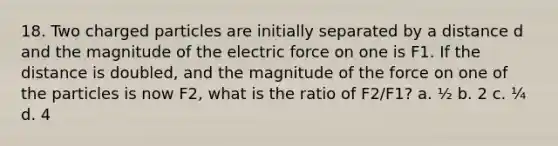 18. Two charged particles are initially separated by a distance d and the magnitude of the electric force on one is F1. If the distance is doubled, and the magnitude of the force on one of the particles is now F2, what is the ratio of F2/F1? a. ½ b. 2 c. ¼ d. 4