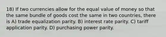 18) If two currencies allow for the equal value of money so that the same bundle of goods cost the same in two countries, there is A) trade equalization parity. B) interest rate parity. C) tariff application parity. D) purchasing power parity.