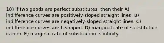 18) If two goods are perfect substitutes, then their A) indifference curves are positively-sloped straight lines. B) indifference curves are negatively-sloped straight lines. C) indifference curves are L-shaped. D) marginal rate of substitution is zero. E) marginal rate of substitution is infinity.