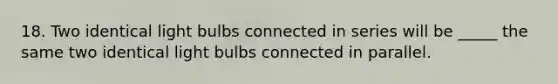 18. Two identical light bulbs connected in series will be _____ the same two identical light bulbs connected in parallel.