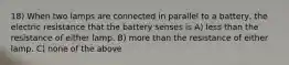 18) When two lamps are connected in parallel to a battery, the electric resistance that the battery senses is A) less than the resistance of either lamp. B) more than the resistance of either lamp. C) none of the above