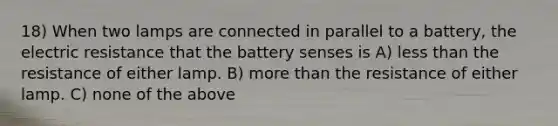 18) When two lamps are connected in parallel to a battery, the electric resistance that the battery senses is A) less than the resistance of either lamp. B) more than the resistance of either lamp. C) none of the above