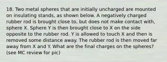 18. Two metal spheres that are initially uncharged are mounted on insulating stands, as shown below. A negatively charged rubber rod is brought close to, but does not make contact with, sphere X. Sphere Y is then brought close to X on the side opposite to the rubber rod. Y is allowed to touch X and then is removed some distance away. The rubber rod is then moved far away from X and Y. What are the final charges on the spheres? (see MC review for pic)