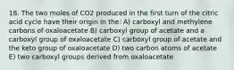 18. The two moles of CO2 produced in the first turn of the citric acid cycle have their origin in the: A) carboxyl and methylene carbons of oxaloacetate B) carboxyl group of acetate and a carboxyl group of oxaloacetate C) carboxyl group of acetate and the keto group of oxaloacetate D) two carbon atoms of acetate E) two carboxyl groups derived from oxaloacetate