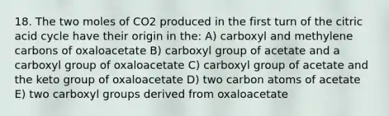 18. The two moles of CO2 produced in the first turn of the citric acid cycle have their origin in the: A) carboxyl and methylene carbons of oxaloacetate B) carboxyl group of acetate and a carboxyl group of oxaloacetate C) carboxyl group of acetate and the keto group of oxaloacetate D) two carbon atoms of acetate E) two carboxyl groups derived from oxaloacetate