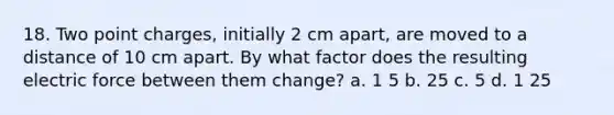 18. Two point charges, initially 2 cm apart, are moved to a distance of 10 cm apart. By what factor does the resulting electric force between them change? a. 1 5 b. 25 c. 5 d. 1 25