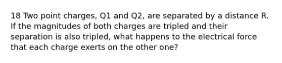 18 Two point charges, Q1 and Q2, are separated by a distance R. If the magnitudes of both charges are tripled and their separation is also tripled, what happens to the electrical force that each charge exerts on the other one?