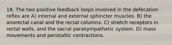 18. The two positive feedback loops involved in the defecation reflex are A) internal and external sphincter muscles. B) the anorectal canal and the rectal columns. C) stretch receptors in rectal walls, and the sacral parasympathetic system. D) mass movements and peristaltic contractions.