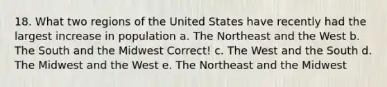 18. What two regions of the United States have recently had the largest increase in population a. The Northeast and the West b. The South and the Midwest Correct! c. The West and the South d. The Midwest and the West e. The Northeast and the Midwest