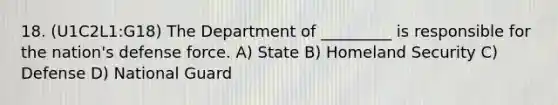 18. (U1C2L1:G18) The Department of _________ is responsible for the nation's defense force. A) State B) Homeland Security C) Defense D) National Guard