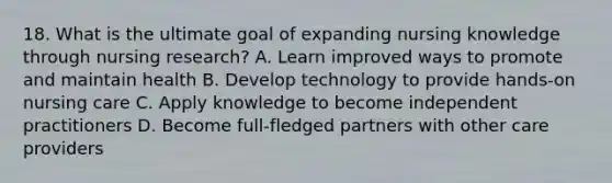 18. What is the ultimate goal of expanding nursing knowledge through nursing research? A. Learn improved ways to promote and maintain health B. Develop technology to provide hands-on nursing care C. Apply knowledge to become independent practitioners D. Become full-fledged partners with other care providers