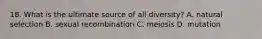 18. What is the ultimate source of all diversity? A. natural selection B. sexual recombination C. meiosis D. mutation