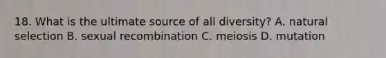 18. What is the ultimate source of all diversity? A. natural selection B. sexual recombination C. meiosis D. mutation