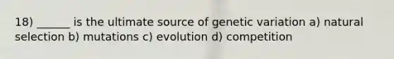 18) ______ is the ultimate source of genetic variation a) natural selection b) mutations c) evolution d) competition