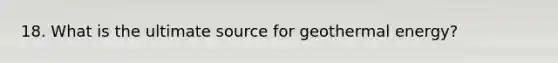 18. What is the ultimate source for geothermal energy?
