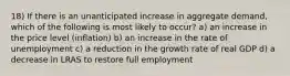 18) If there is an unanticipated increase in aggregate demand, which of the following is most likely to occur? a) an increase in the price level (inflation) b) an increase in the rate of unemployment c) a reduction in the growth rate of real GDP d) a decrease in LRAS to restore full employment