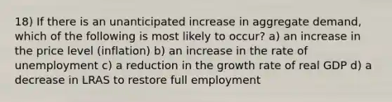 18) If there is an unanticipated increase in aggregate demand, which of the following is most likely to occur? a) an increase in the price level (inflation) b) an increase in the rate of unemployment c) a reduction in the growth rate of real GDP d) a decrease in LRAS to restore full employment