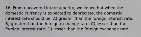 18. From uncovered interest parity, we know that when the domestic currency is expected to depreciate, the domestic interest rate should be: A) greater than the foreign interest rate. B) greater than the foreign exchange rate. C) lesser than the foreign interest rate. D) lesser than the foreign exchange rate.