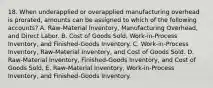 18. When underapplied or overapplied manufacturing overhead is prorated, amounts can be assigned to which of the following accounts? A. Raw-Material Inventory, Manufacturing Overhead, and Direct Labor. B. Cost of Goods Sold, Work-in-Process Inventory, and Finished-Goods Inventory. C. Work-in-Process Inventory, Raw-Material Inventory, and Cost of Goods Sold. D. Raw-Material Inventory, Finished-Goods Inventory, and Cost of Goods Sold. E. Raw-Material Inventory, Work-in-Process Inventory, and Finished-Goods Inventory.