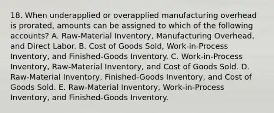 18. When underapplied or overapplied manufacturing overhead is prorated, amounts can be assigned to which of the following accounts? A. Raw-Material Inventory, Manufacturing Overhead, and Direct Labor. B. Cost of Goods Sold, Work-in-Process Inventory, and Finished-Goods Inventory. C. Work-in-Process Inventory, Raw-Material Inventory, and Cost of Goods Sold. D. Raw-Material Inventory, Finished-Goods Inventory, and Cost of Goods Sold. E. Raw-Material Inventory, Work-in-Process Inventory, and Finished-Goods Inventory.