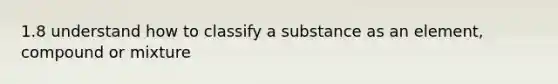 1.8 understand how to classify a substance as an element, compound or mixture